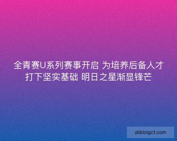全青赛U系列赛事开启 为培养后备人才打下坚实基础 明日之星渐显锋芒 全青赛U系列赛事开启 为培养后备人才打下坚实基础 明日之星渐显锋芒