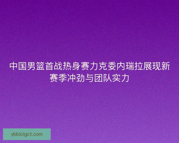 中国男篮首战热身赛力克委内瑞拉展现新赛季冲劲与团队实力