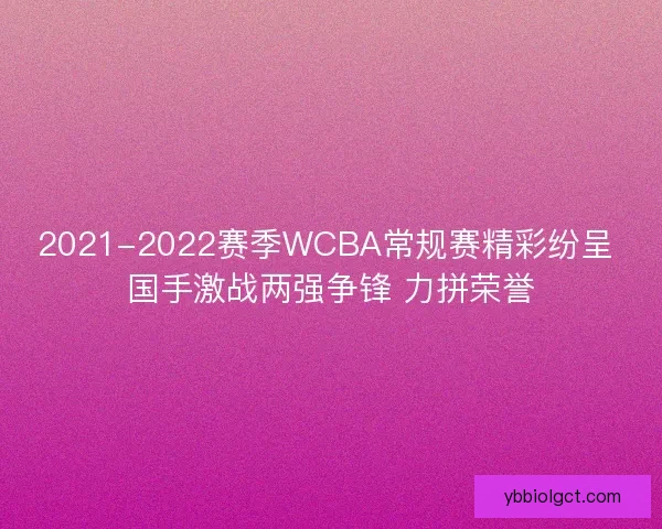 2021-2022赛季WCBA常规赛精彩纷呈 国手激战两强争锋 力拼荣誉