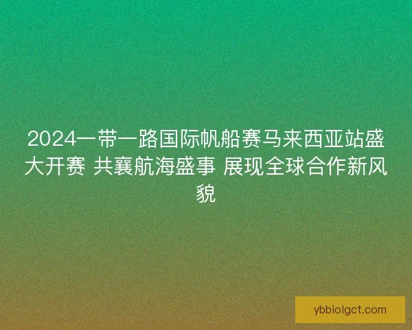 2024一带一路国际帆船赛马来西亚站盛大开赛 共襄航海盛事 展现全球合作新风貌 2024一带一路国际帆船赛马来西亚站盛大开赛 共襄航海盛事 展现全球合作新风貌