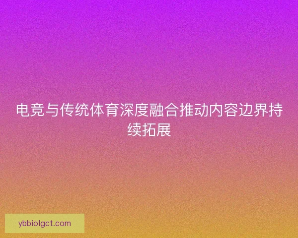 电竞与传统体育深度融合推动内容边界持续拓展 电竞与传统体育深度融合推动内容边界持续拓展