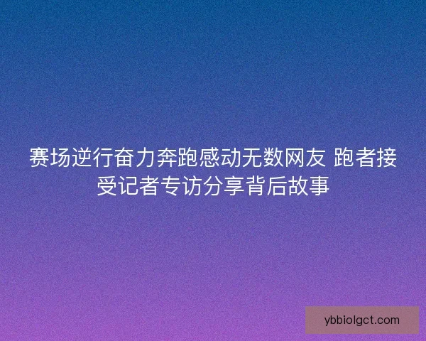 赛场逆行奋力奔跑感动无数网友 跑者接受记者专访分享背后故事 赛场逆行奋力奔跑感动无数网友 跑者接受记者专访分享背后故事