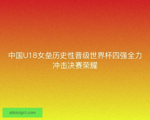 中国U18女垒历史性晋级世界杯四强全力冲击决赛荣耀