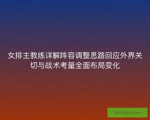 女排主教练详解阵容调整思路回应外界关切与战术考量全面布局变化