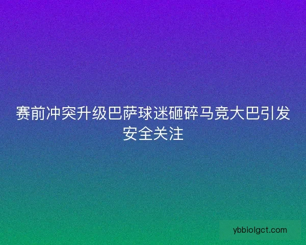 赛前冲突升级巴萨球迷砸碎马竞大巴引发安全关注 赛前冲突升级巴萨球迷砸碎马竞大巴引发安全关注