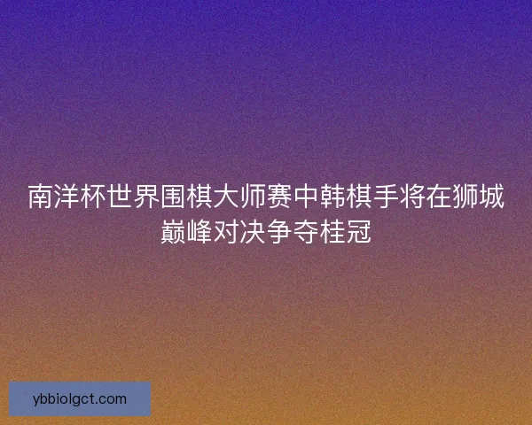 南洋杯世界围棋大师赛中韩棋手将在狮城巅峰对决争夺桂冠 南洋杯世界围棋大师赛中韩棋手将在狮城巅峰对决争夺桂冠