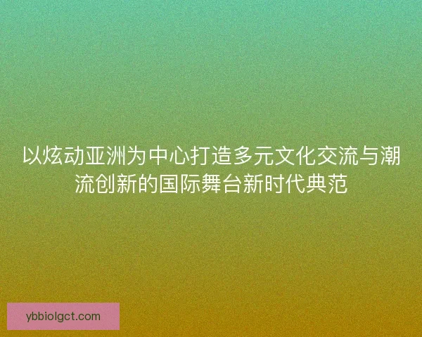 以炫动亚洲为中心打造多元文化交流与潮流创新的国际舞台新时代典范 以炫动亚洲为中心打造多元文化交流与潮流创新的国际舞台新时代典范